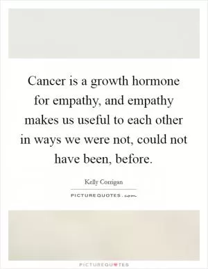 Cancer is a growth hormone for empathy, and empathy makes us useful to each other in ways we were not, could not have been, before Picture Quote #1