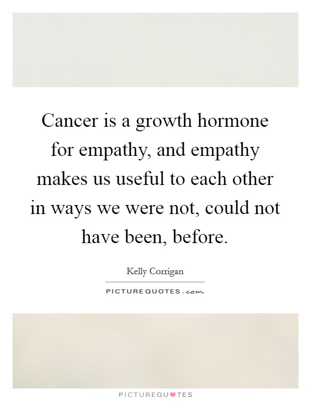 Cancer is a growth hormone for empathy, and empathy makes us useful to each other in ways we were not, could not have been, before. Picture Quote #1