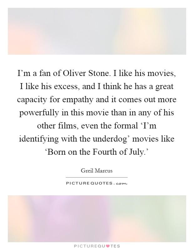 I'm a fan of Oliver Stone. I like his movies, I like his excess, and I think he has a great capacity for empathy and it comes out more powerfully in this movie than in any of his other films, even the formal ‘I'm identifying with the underdog' movies like ‘Born on the Fourth of July.' Picture Quote #1