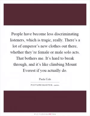 People have become less discriminating listeners, which is tragic, really. There’s a lot of emperor’s new clothes out there, whether they’re female or male solo acts. That bothers me. It’s hard to break through, and it’s like climbing Mount Everest if you actually do Picture Quote #1