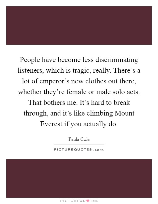 People have become less discriminating listeners, which is tragic, really. There's a lot of emperor's new clothes out there, whether they're female or male solo acts. That bothers me. It's hard to break through, and it's like climbing Mount Everest if you actually do. Picture Quote #1