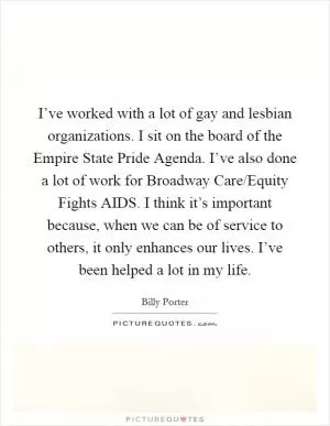 I’ve worked with a lot of gay and lesbian organizations. I sit on the board of the Empire State Pride Agenda. I’ve also done a lot of work for Broadway Care/Equity Fights AIDS. I think it’s important because, when we can be of service to others, it only enhances our lives. I’ve been helped a lot in my life Picture Quote #1