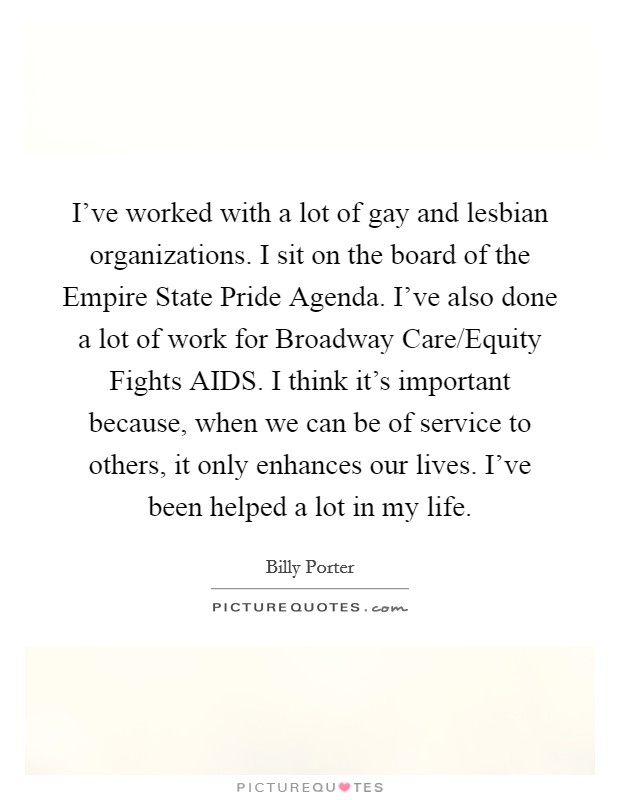 I've worked with a lot of gay and lesbian organizations. I sit on the board of the Empire State Pride Agenda. I've also done a lot of work for Broadway Care/Equity Fights AIDS. I think it's important because, when we can be of service to others, it only enhances our lives. I've been helped a lot in my life. Picture Quote #1