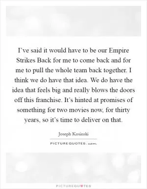 I’ve said it would have to be our Empire Strikes Back for me to come back and for me to pull the whole team back together. I think we do have that idea. We do have the idea that feels big and really blows the doors off this franchise. It’s hinted at promises of something for two movies now, for thirty years, so it’s time to deliver on that Picture Quote #1