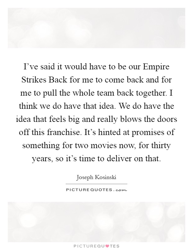 I've said it would have to be our Empire Strikes Back for me to come back and for me to pull the whole team back together. I think we do have that idea. We do have the idea that feels big and really blows the doors off this franchise. It's hinted at promises of something for two movies now, for thirty years, so it's time to deliver on that. Picture Quote #1