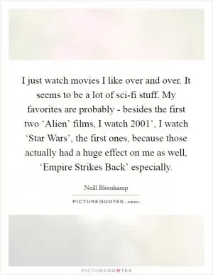 I just watch movies I like over and over. It seems to be a lot of sci-fi stuff. My favorites are probably - besides the first two ‘Alien’ films, I watch  2001’, I watch ‘Star Wars’, the first ones, because those actually had a huge effect on me as well, ‘Empire Strikes Back’ especially Picture Quote #1