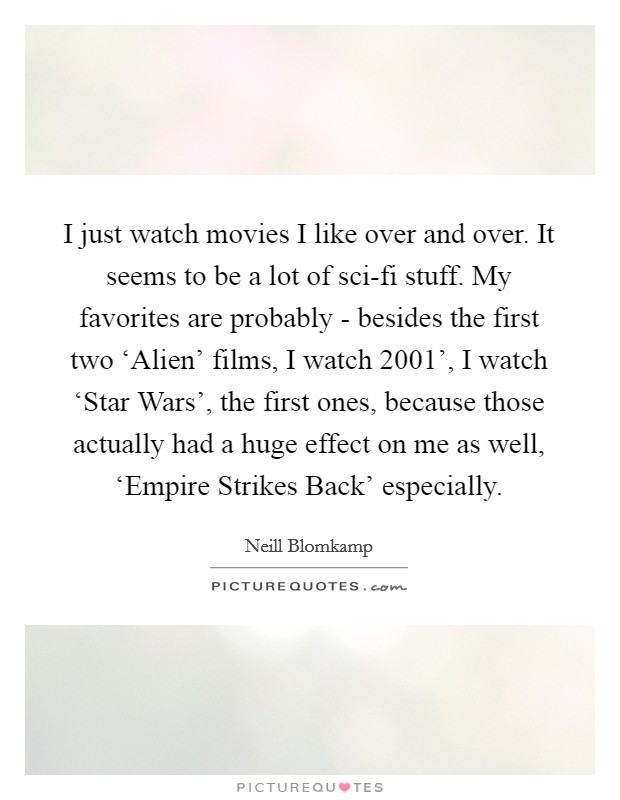 I just watch movies I like over and over. It seems to be a lot of sci-fi stuff. My favorites are probably - besides the first two ‘Alien' films, I watch  2001', I watch ‘Star Wars', the first ones, because those actually had a huge effect on me as well, ‘Empire Strikes Back' especially. Picture Quote #1