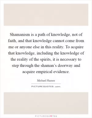 Shamanism is a path of knowledge, not of faith, and that knowledge cannot come from me or anyone else in this reality. To acquire that knowledge, including the knowledge of the reality of the spirits, it is necessary to step through the shaman’s doorway and acquire empirical evidence Picture Quote #1