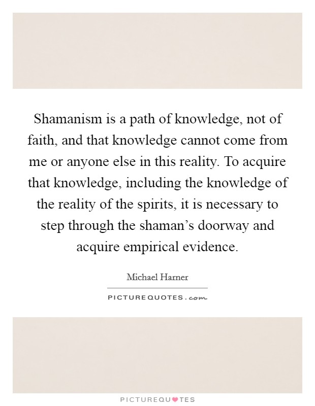 Shamanism is a path of knowledge, not of faith, and that knowledge cannot come from me or anyone else in this reality. To acquire that knowledge, including the knowledge of the reality of the spirits, it is necessary to step through the shaman's doorway and acquire empirical evidence. Picture Quote #1
