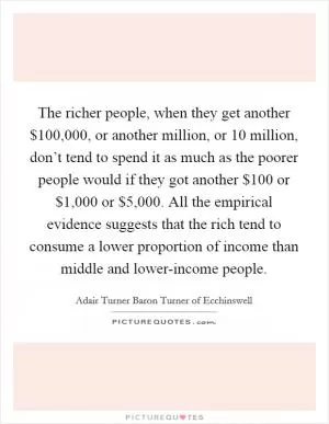 The richer people, when they get another $100,000, or another million, or 10 million, don’t tend to spend it as much as the poorer people would if they got another $100 or $1,000 or $5,000. All the empirical evidence suggests that the rich tend to consume a lower proportion of income than middle and lower-income people Picture Quote #1