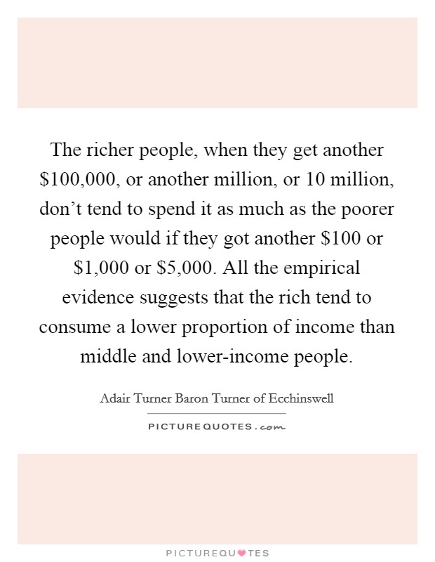 The richer people, when they get another $100,000, or another million, or 10 million, don't tend to spend it as much as the poorer people would if they got another $100 or $1,000 or $5,000. All the empirical evidence suggests that the rich tend to consume a lower proportion of income than middle and lower-income people. Picture Quote #1