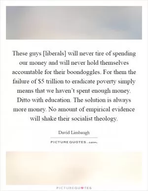 These guys [liberals] will never tire of spending our money and will never hold themselves accountable for their boondoggles. For them the failure of $5 trillion to eradicate poverty simply means that we haven’t spent enough money. Ditto with education. The solution is always more money. No amount of empirical evidence will shake their socialist theology Picture Quote #1