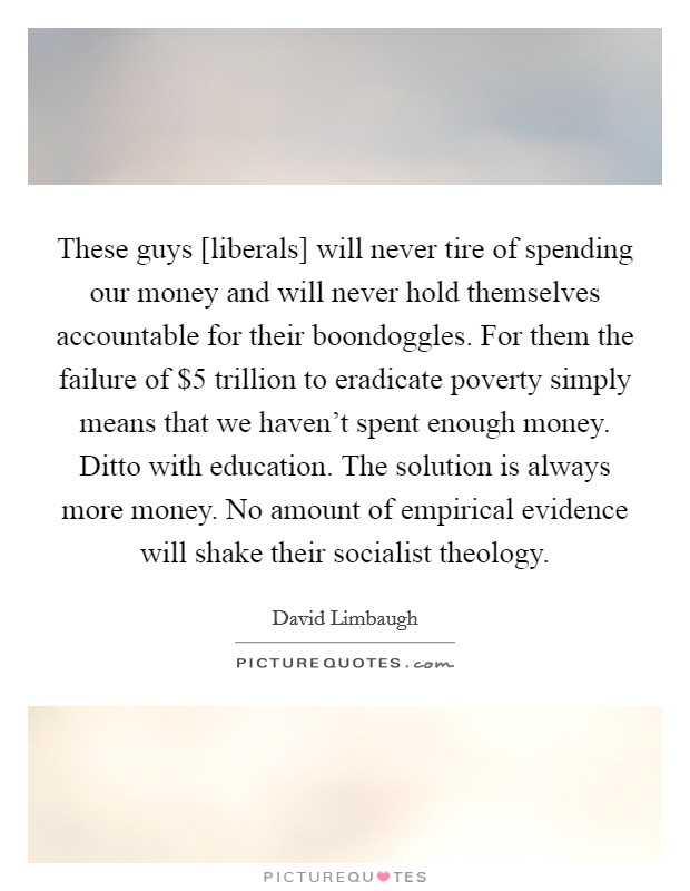 These guys [liberals] will never tire of spending our money and will never hold themselves accountable for their boondoggles. For them the failure of $5 trillion to eradicate poverty simply means that we haven't spent enough money. Ditto with education. The solution is always more money. No amount of empirical evidence will shake their socialist theology. Picture Quote #1