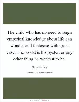 The child who has no need to feign empirical knowledge about life can wonder and fantasise with great ease. The world is his oyster, or any other thing he wants it to be Picture Quote #1