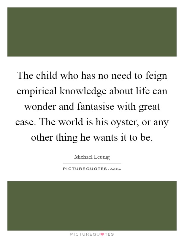 The child who has no need to feign empirical knowledge about life can wonder and fantasise with great ease. The world is his oyster, or any other thing he wants it to be. Picture Quote #1