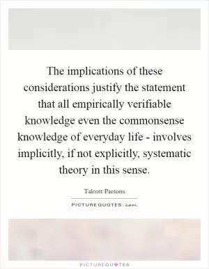The implications of these considerations justify the statement that all empirically verifiable knowledge even the commonsense knowledge of everyday life - involves implicitly, if not explicitly, systematic theory in this sense Picture Quote #1