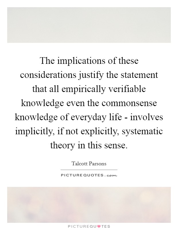 The implications of these considerations justify the statement that all empirically verifiable knowledge even the commonsense knowledge of everyday life - involves implicitly, if not explicitly, systematic theory in this sense. Picture Quote #1