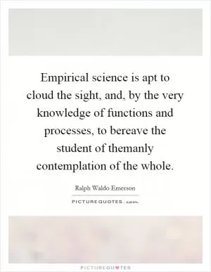 Empirical science is apt to cloud the sight, and, by the very knowledge of functions and processes, to bereave the student of themanly contemplation of the whole Picture Quote #1