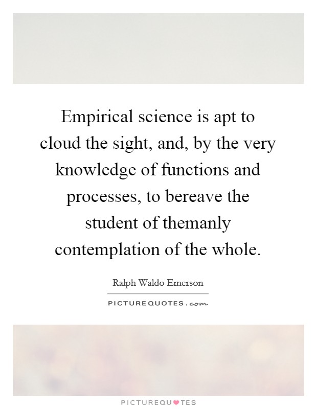 Empirical science is apt to cloud the sight, and, by the very knowledge of functions and processes, to bereave the student of themanly contemplation of the whole. Picture Quote #1