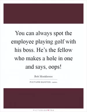 You can always spot the employee playing golf with his boss. He’s the fellow who makes a hole in one and says, oops! Picture Quote #1