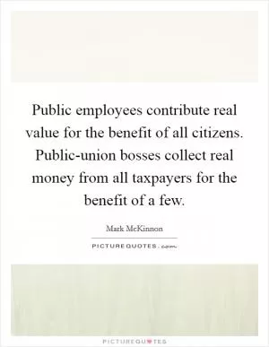 Public employees contribute real value for the benefit of all citizens. Public-union bosses collect real money from all taxpayers for the benefit of a few Picture Quote #1