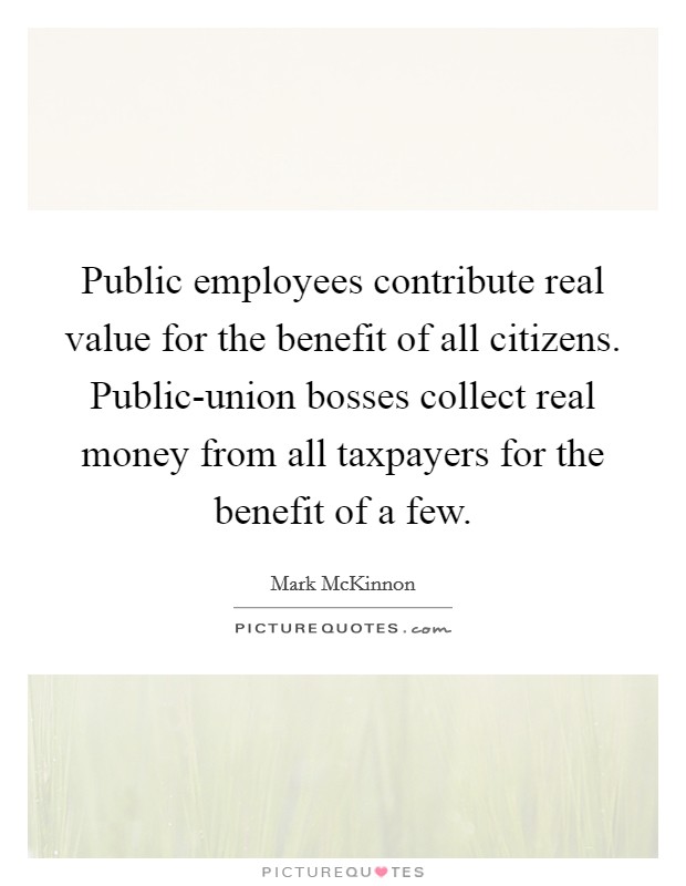 Public employees contribute real value for the benefit of all citizens. Public-union bosses collect real money from all taxpayers for the benefit of a few. Picture Quote #1