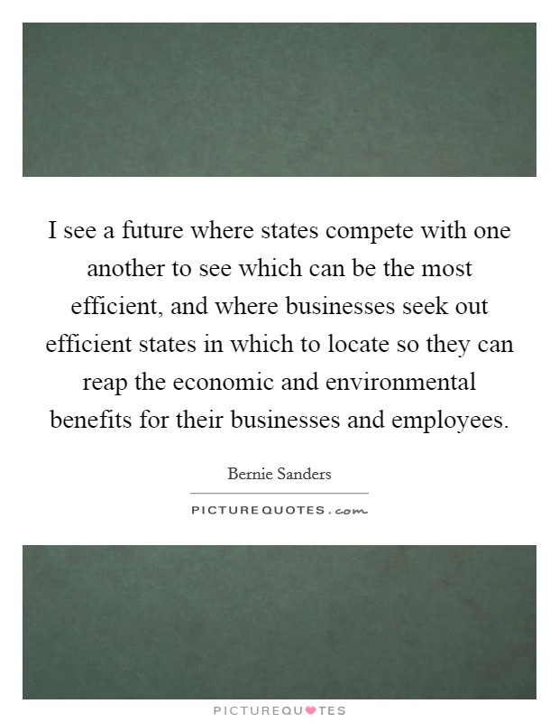 I see a future where states compete with one another to see which can be the most efficient, and where businesses seek out efficient states in which to locate so they can reap the economic and environmental benefits for their businesses and employees. Picture Quote #1