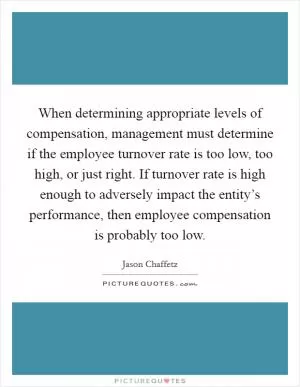 When determining appropriate levels of compensation, management must determine if the employee turnover rate is too low, too high, or just right. If turnover rate is high enough to adversely impact the entity’s performance, then employee compensation is probably too low Picture Quote #1