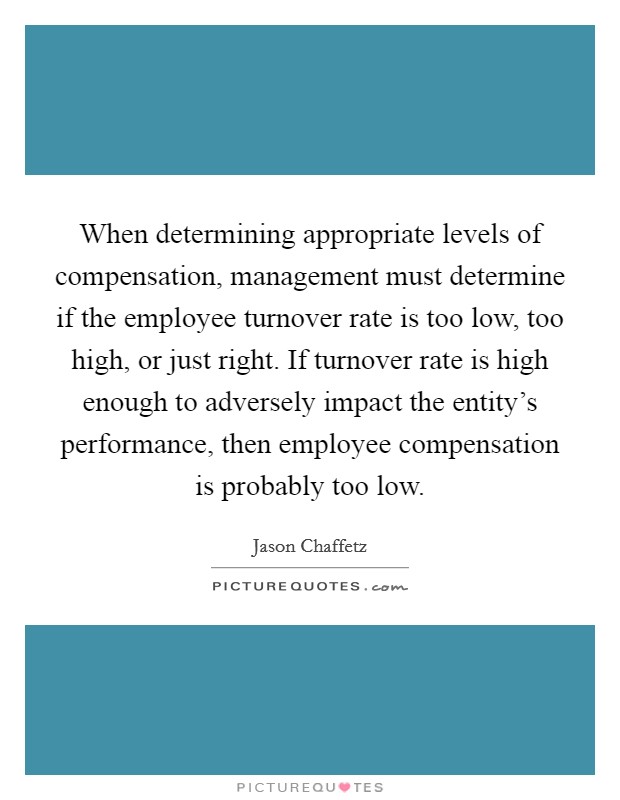 When determining appropriate levels of compensation, management must determine if the employee turnover rate is too low, too high, or just right. If turnover rate is high enough to adversely impact the entity's performance, then employee compensation is probably too low. Picture Quote #1