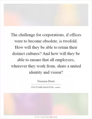 The challenge for corporations, if offices were to become obsolete, is twofold. How will they be able to retain their distinct cultures? And how will they be able to ensure that all employees, wherever they work from, share a united identity and vision? Picture Quote #1