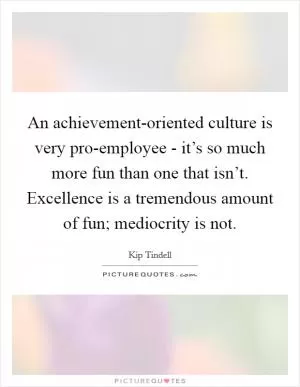 An achievement-oriented culture is very pro-employee - it’s so much more fun than one that isn’t. Excellence is a tremendous amount of fun; mediocrity is not Picture Quote #1