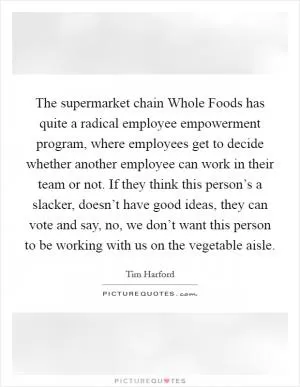 The supermarket chain Whole Foods has quite a radical employee empowerment program, where employees get to decide whether another employee can work in their team or not. If they think this person’s a slacker, doesn’t have good ideas, they can vote and say, no, we don’t want this person to be working with us on the vegetable aisle Picture Quote #1