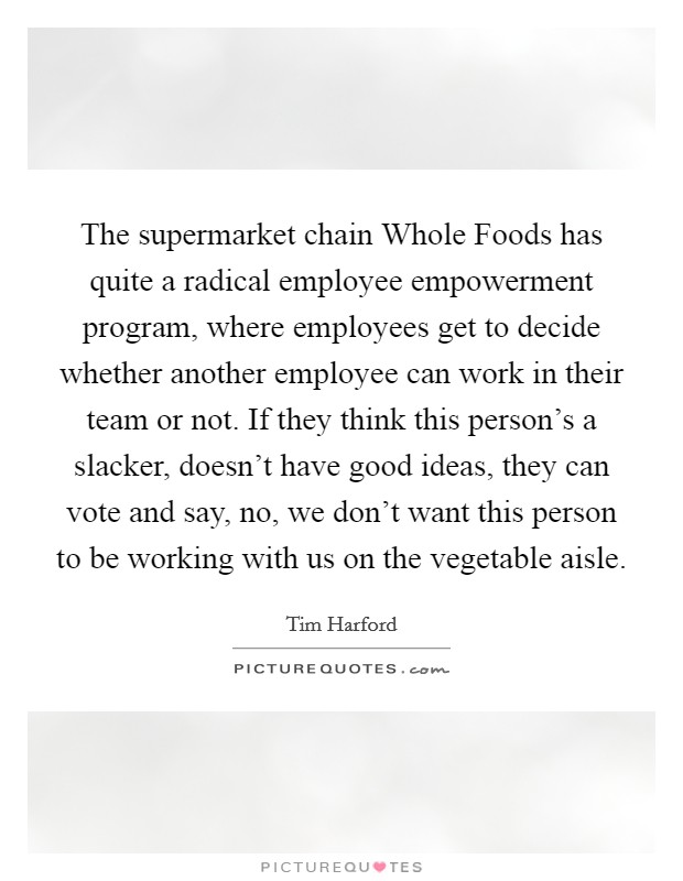 The supermarket chain Whole Foods has quite a radical employee empowerment program, where employees get to decide whether another employee can work in their team or not. If they think this person's a slacker, doesn't have good ideas, they can vote and say, no, we don't want this person to be working with us on the vegetable aisle. Picture Quote #1