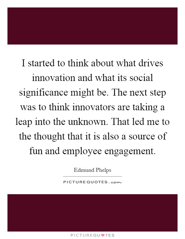 I started to think about what drives innovation and what its social significance might be. The next step was to think innovators are taking a leap into the unknown. That led me to the thought that it is also a source of fun and employee engagement. Picture Quote #1