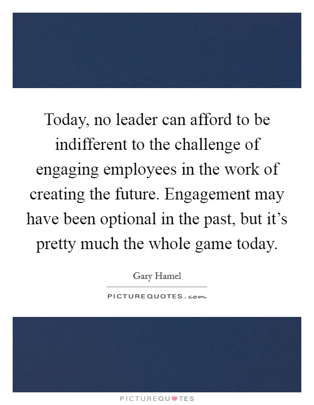 Today, no leader can afford to be indifferent to the challenge of engaging employees in the work of creating the future. Engagement may have been optional in the past, but it's pretty much the whole game today. Picture Quote #1