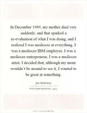 In December 1989, my mother died very suddenly, and that sparked a re-evaluation of what I was doing, and I realized I was mediocre at everything. I was a mediocre IBM employee, I was a mediocre entrepreneur, I was a mediocre artist. I decided that, although my mom wouldn’t be around to see it, I wanted to be great at something Picture Quote #1