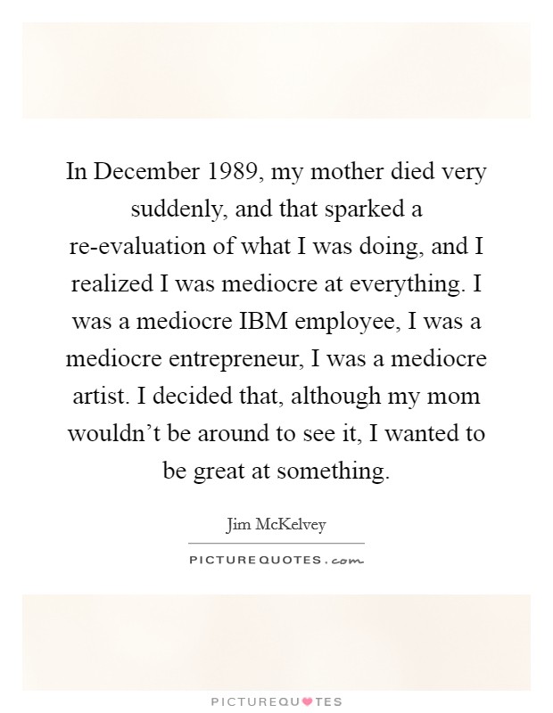 In December 1989, my mother died very suddenly, and that sparked a re-evaluation of what I was doing, and I realized I was mediocre at everything. I was a mediocre IBM employee, I was a mediocre entrepreneur, I was a mediocre artist. I decided that, although my mom wouldn't be around to see it, I wanted to be great at something. Picture Quote #1