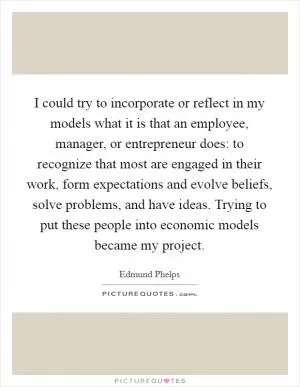 I could try to incorporate or reflect in my models what it is that an employee, manager, or entrepreneur does: to recognize that most are engaged in their work, form expectations and evolve beliefs, solve problems, and have ideas. Trying to put these people into economic models became my project Picture Quote #1