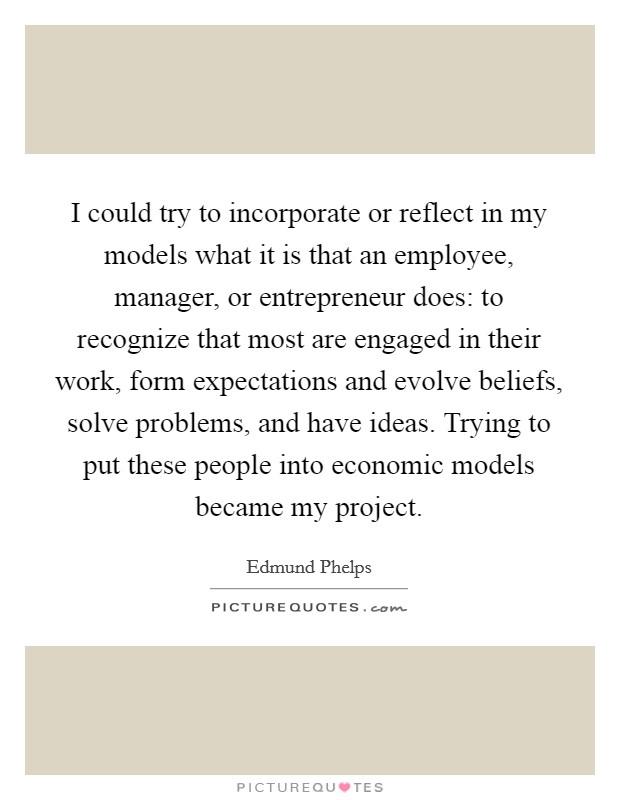 I could try to incorporate or reflect in my models what it is that an employee, manager, or entrepreneur does: to recognize that most are engaged in their work, form expectations and evolve beliefs, solve problems, and have ideas. Trying to put these people into economic models became my project. Picture Quote #1
