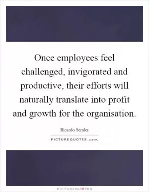 Once employees feel challenged, invigorated and productive, their efforts will naturally translate into profit and growth for the organisation Picture Quote #1