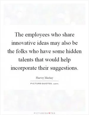 The employees who share innovative ideas may also be the folks who have some hidden talents that would help incorporate their suggestions Picture Quote #1