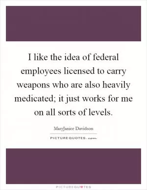 I like the idea of federal employees licensed to carry weapons who are also heavily medicated; it just works for me on all sorts of levels Picture Quote #1