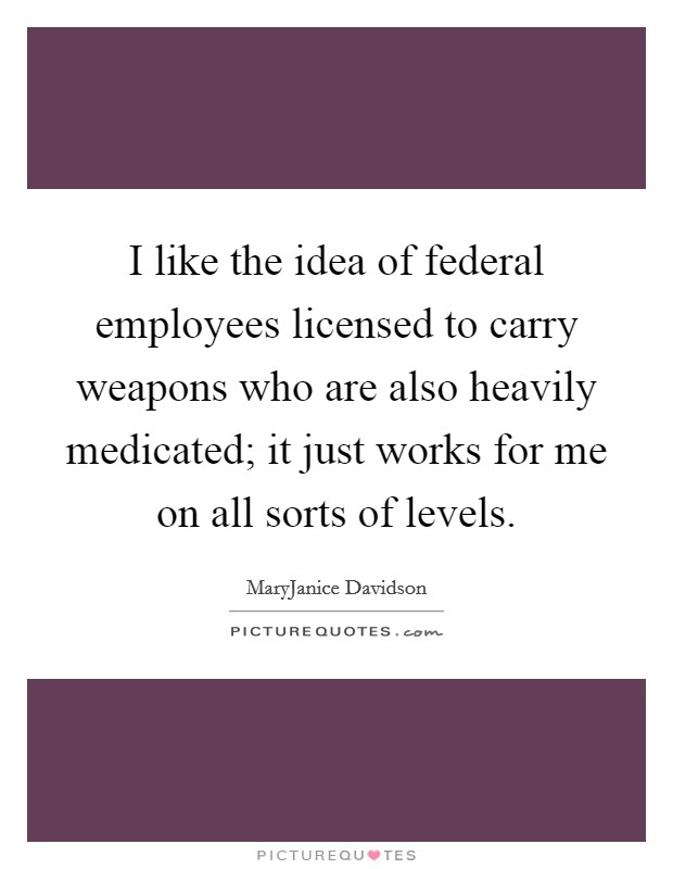 I like the idea of federal employees licensed to carry weapons who are also heavily medicated; it just works for me on all sorts of levels. Picture Quote #1