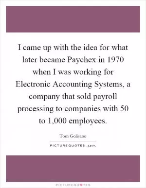I came up with the idea for what later became Paychex in 1970 when I was working for Electronic Accounting Systems, a company that sold payroll processing to companies with 50 to 1,000 employees Picture Quote #1