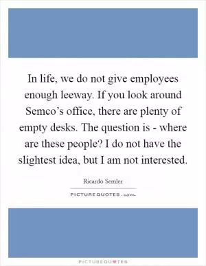 In life, we do not give employees enough leeway. If you look around Semco’s office, there are plenty of empty desks. The question is - where are these people? I do not have the slightest idea, but I am not interested Picture Quote #1