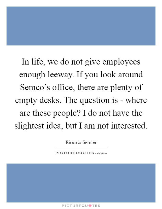 In life, we do not give employees enough leeway. If you look around Semco's office, there are plenty of empty desks. The question is - where are these people? I do not have the slightest idea, but I am not interested. Picture Quote #1