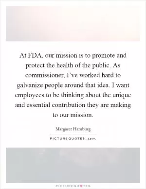 At FDA, our mission is to promote and protect the health of the public. As commissioner, I’ve worked hard to galvanize people around that idea. I want employees to be thinking about the unique and essential contribution they are making to our mission Picture Quote #1