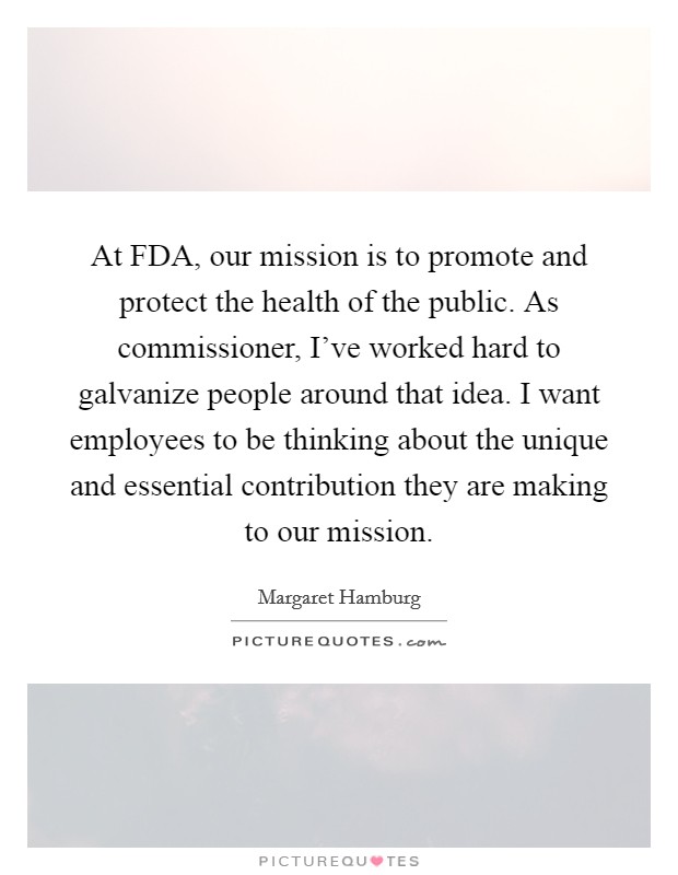 At FDA, our mission is to promote and protect the health of the public. As commissioner, I've worked hard to galvanize people around that idea. I want employees to be thinking about the unique and essential contribution they are making to our mission. Picture Quote #1