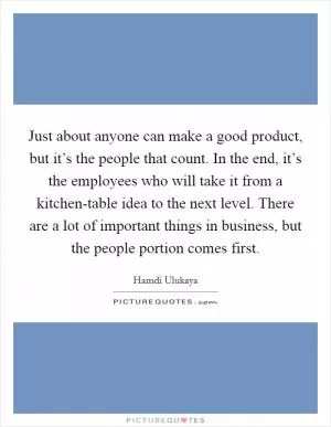 Just about anyone can make a good product, but it’s the people that count. In the end, it’s the employees who will take it from a kitchen-table idea to the next level. There are a lot of important things in business, but the people portion comes first Picture Quote #1