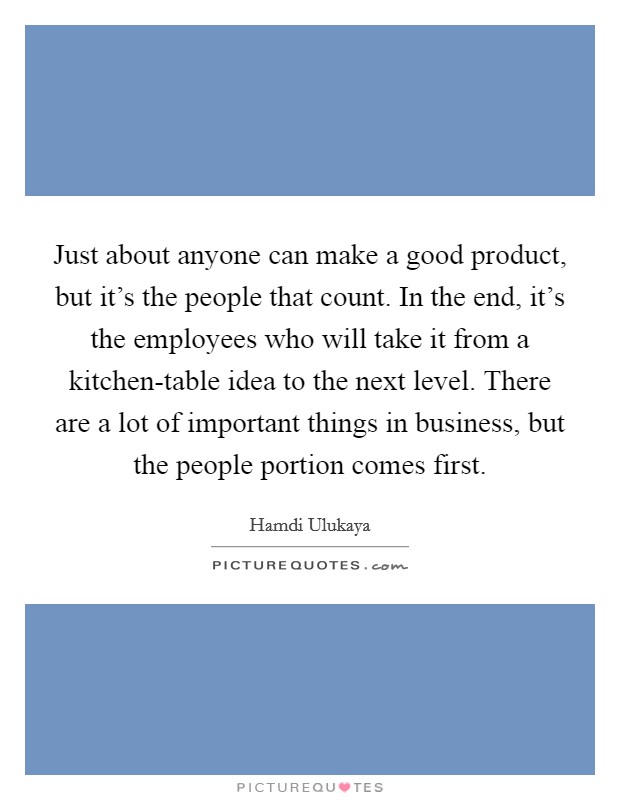 Just about anyone can make a good product, but it's the people that count. In the end, it's the employees who will take it from a kitchen-table idea to the next level. There are a lot of important things in business, but the people portion comes first. Picture Quote #1